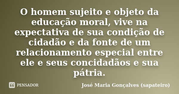 O homem sujeito e objeto da educação moral, vive na expectativa de sua condição de cidadão e da fonte de um relacionamento especial entre ele e seus concidadãos... Frase de José Maria Gonçalves ( Sapateiro ).