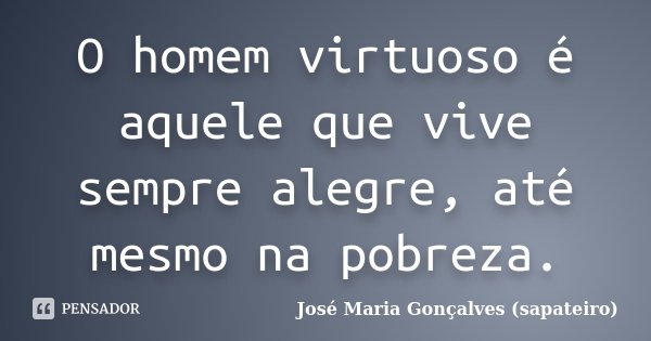 O homem virtuoso é aquele que vive sempre alegre, até mesmo na pobreza.... Frase de José Maria Gonçalves (sapateiro).