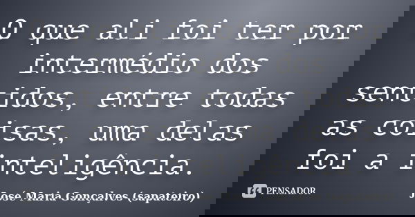 O que ali foi ter por intermédio dos sentidos, entre todas as coisas, uma delas foi a inteligência.... Frase de José Maria Gonçalves (sapateiro).