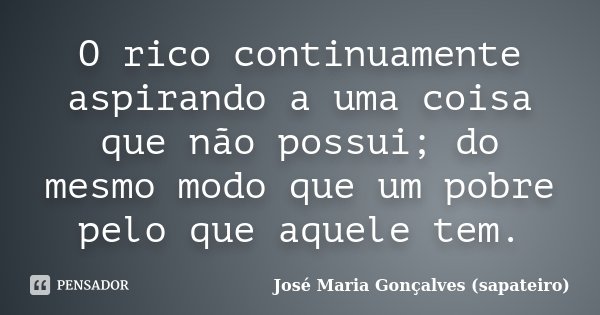 O rico continuamente aspirando a uma coisa que não possui; do mesmo modo que um pobre pelo que aquele tem.... Frase de José Maria Gonçalves (Sapateiro).
