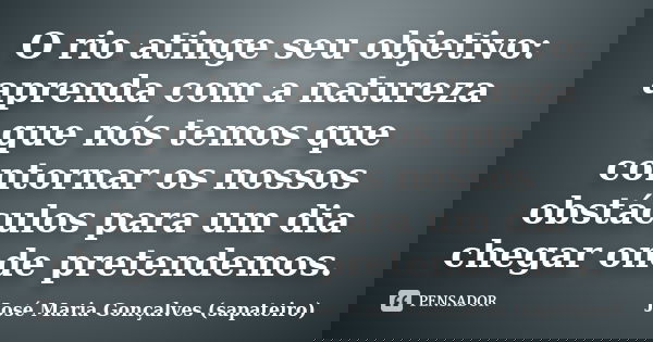 O rio atinge seu objetivo: aprenda com a natureza que nós temos que contornar os nossos obstáculos para um dia chegar onde pretendemos.... Frase de José Maria Gonçalves (sapateiro).