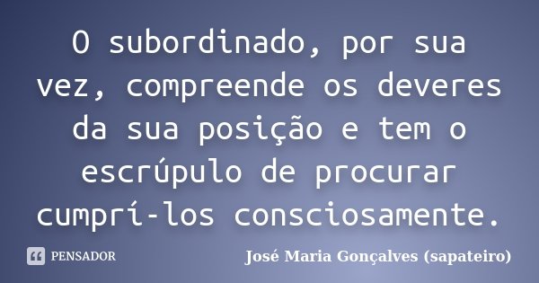 O subordinado, por sua vez, compreende os deveres da sua posição e tem o escrúpulo de procurar cumprí-los consciosamente.... Frase de José Maria Gonçalves (sapateiro).