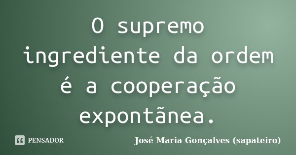 O supremo ingrediente da ordem é a cooperação expontãnea.... Frase de José Maria Gonçalves (sapateiro).