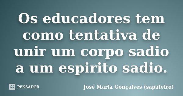 Os educadores tem como tentativa de unir um corpo sadio a um espirito sadio.... Frase de José Maria Gonçalves (sapateiro).
