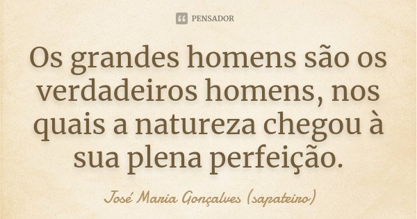 Os grandes homens são os verdadeiros homens, nos quais a natureza chegou à sua plena perfeição.... Frase de José Maria Gonçalves(Sapateiro).