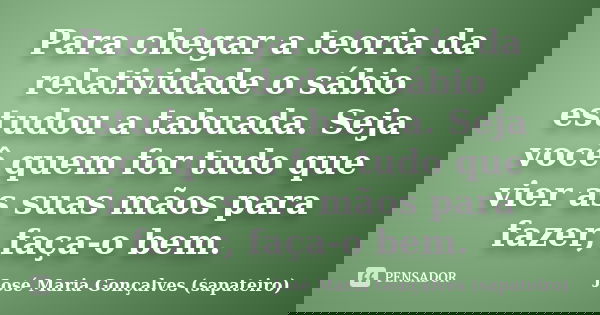 Para chegar a teoria da relatividade o sábio estudou a tabuada. Seja você quem for tudo que vier as suas mãos para fazer, faça-o bem.... Frase de José Maria Gonçalves (sapateiro).