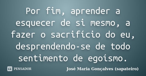 Por fim, aprender a esquecer de si mesmo, a fazer o sacrifício do eu, desprendendo-se de todo sentimento de egoísmo.... Frase de José Maria Gonçalves (Sapateiro).
