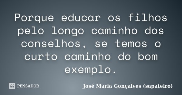 Porque educar os filhos pelo longo caminho dos conselhos, se temos o curto caminho do bom exemplo.... Frase de José Maria Gonçalves (sapateiro).