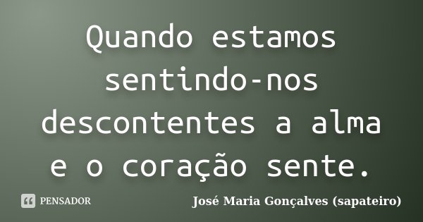 Quando estamos sentindo-nos descontentes a alma e o coração sente.... Frase de José Maria Gonçalves (sapateiro).