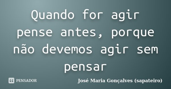 Quando for agir pense antes, porque não devemos agir sem pensar... Frase de José Maria Gonçalves ( Sapateiro ).