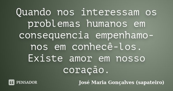 Quando nos interessam os problemas humanos em consequencia empenhamo-nos em conhecê-los. Existe amor em nosso coração.... Frase de José Maria Gonçalves (sapateiro).
