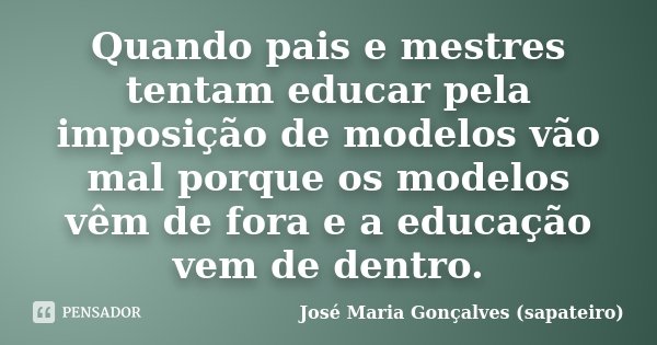 Quando pais e mestres tentam educar pela imposição de modelos vão mal porque os modelos vêm de fora e a educação vem de dentro.... Frase de José Maria Gonçalves (sapateiro).