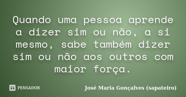 Quando uma pessoa aprende a dizer sim ou não, a si mesmo, sabe também dizer sim ou não aos outros com maior força.... Frase de José Maria Gonçalves (Sapateiro).