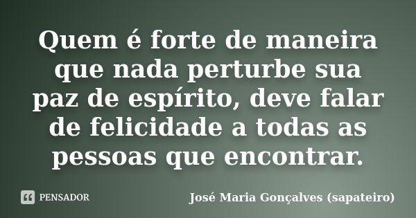Quem é forte de maneira que nada perturbe sua paz de espírito, deve falar de felicidade a todas as pessoas que encontrar.... Frase de José Maria Gonçalves (Sapateiro).