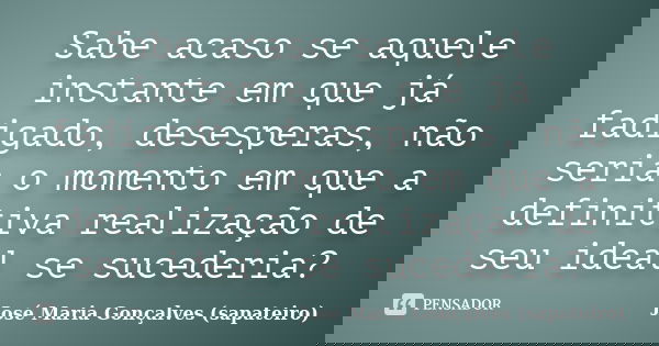 Sabe acaso se aquele instante em que já fadigado, desesperas, não seria o momento em que a definitiva realização de seu ideal se sucederia?... Frase de José Maria Gonçalves (sapateiro).