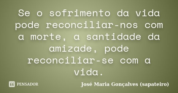 Se o sofrimento da vida pode reconciliar-nos com a morte, a santidade da amizade, pode reconciliar-se com a vida.... Frase de José Maria Gonçalves (sapateiro).