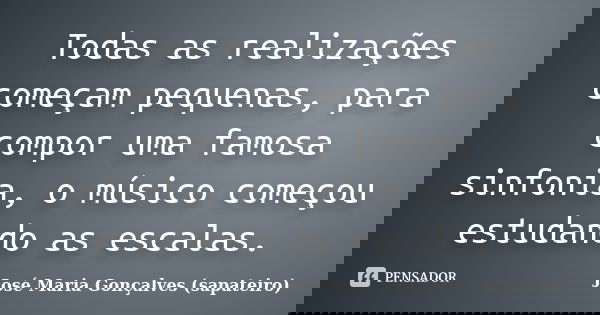 Todas as realizações começam pequenas, para compor uma famosa sinfonia, o músico começou estudando as escalas.... Frase de José Maria Gonçalves (sapateiro).