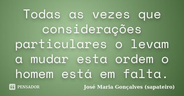 Todas as vezes que considerações particulares o levam a mudar esta ordem o homem está em falta.... Frase de José Maria Gonçalves (sapateiro).