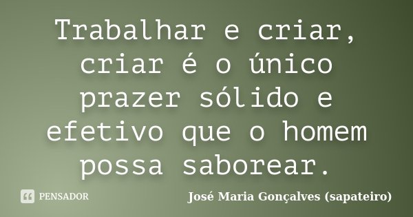 Trabalhar e criar, criar é o único prazer sólido e efetivo que o homem possa saborear.... Frase de José Maria Gonçalves (Sapateiro).