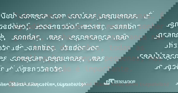 Tudo começa com coisas pequenas. É agradável, essencial mesmo, sonhar grande, sonhar, mas, esperança não brota de sonhos, todas as realizações começam pequenas,... Frase de José Maria Gonçalves (sapateiro).