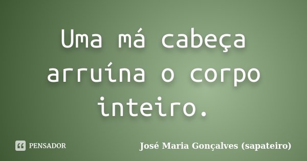 Uma má cabeça arruína o corpo inteiro.... Frase de José Maria Gonçalves ( Sapateiro ).