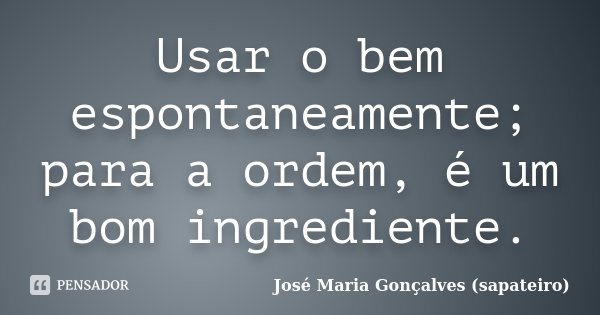 Usar o bem espontaneamente; para a ordem, é um bom ingrediente.... Frase de José Maria Gonçalves (sapateiro).