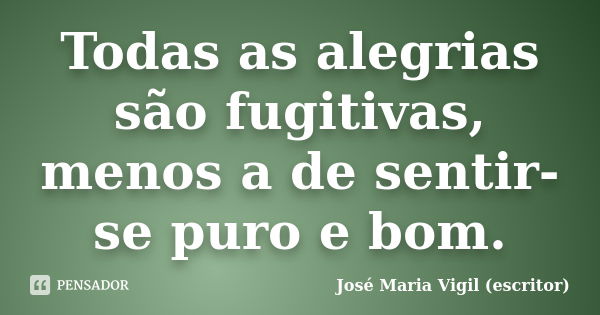 Todas as alegrias são fugitivas, menos a de sentir-se puro e bom.... Frase de José Maria Vigil (escritor).