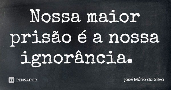 Nossa maior prisão é a nossa ignorância.... Frase de José Mário da Silva.