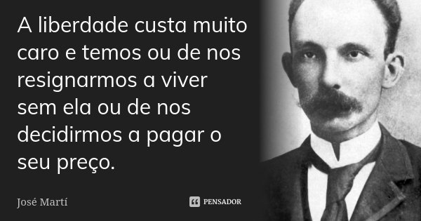 A liberdade custa muito caro e temos ou de nos resignarmos a viver sem ela ou de nos decidirmos a pagar o seu preço.... Frase de José Martí.