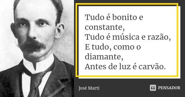 Tudo é bonito e constante,
Tudo é música e razão,
E tudo, como o diamante,
Antes de luz é carvão.... Frase de José Marti.