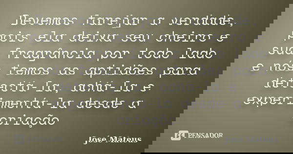 Devemos farejar a verdade, pois ela deixa seu cheiro e sua fragrância por todo lado e nós temos as aptidões para detectá-la, achá-la e experimentá-la desde a cr... Frase de José Mateus.