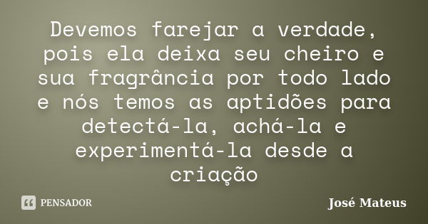 Devemos farejar a verdade, pois ela deixa seu cheiro e sua fragrância por todo lado e nós temos as aptidões para detectá-la, achá-la e experimentá-la desde a cr... Frase de José Mateus.