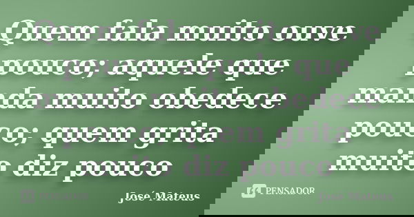 Quem fala muito ouve pouco; aquele que manda muito obedece pouco; quem grita muito diz pouco... Frase de José Mateus.