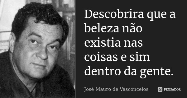 Descobrira que a beleza não existia nas coisas e sim dentro da gente.... Frase de José Mauro de Vasconcelos.