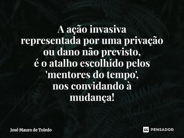 ⁠A ação invasiva representada por uma privação ou dano não previsto, é o atalho escolhidopelos 'mentores do tempo', nos convidando à mudança!... Frase de José Mauro de Toledo.