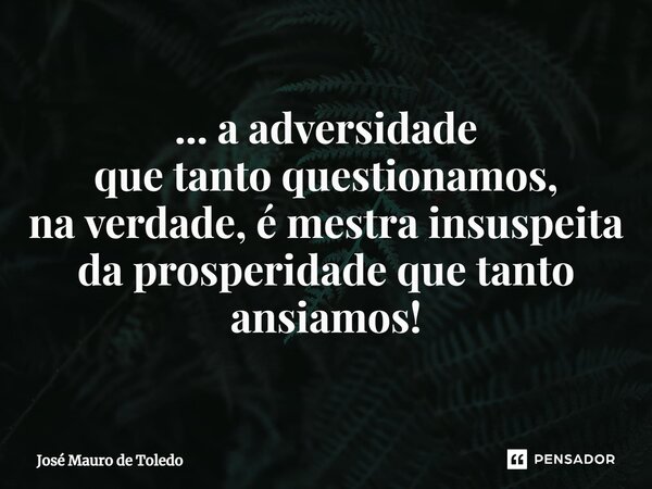 ⁠... a adversidade que tanto questionamos, na verdade, é mestra insuspeita da prosperidade que tanto ansiamos!... Frase de José Mauro de Toledo.
