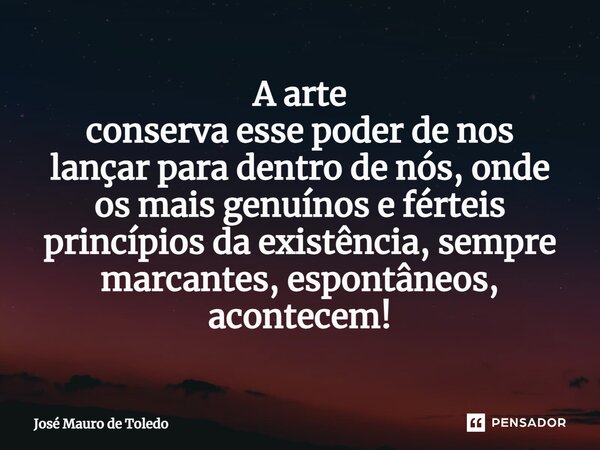 ⁠A arte conserva esse poder de nos lançar para dentro de nós,onde os mais genuínos eférteis princípiosda existência, sempre marcantes, espontâneos, acontecem!... Frase de José Mauro de Toledo.