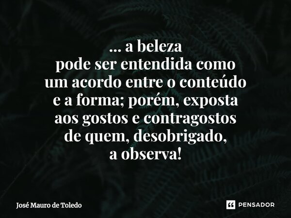 ⁠... a beleza pode ser entendida como um acordo entre o conteúdo e a forma; porém,exposta aosgostosecontragostos de quem, desobrigado, a observa!... Frase de José Mauro de Toledo.
