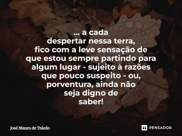 ⁠... a cada despertar nessa terra, fico com a leve sensação de que estou sempre partindo para algum lugar - sujeito à razões quepouco suspeito - ou, porventura,... Frase de José Mauro de Toledo.
