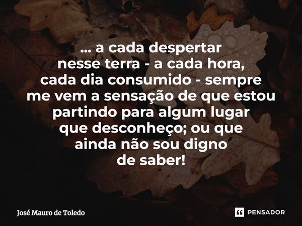 ⁠... a cada despertar nesse terra - a cada hora, cada dia consumido - sempre me vem asensação de que estou partindo para algumlugar que desconheço; ou que ainda... Frase de José Mauro de Toledo.