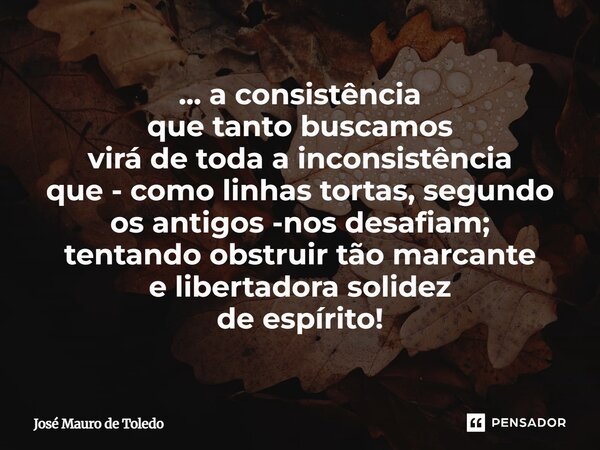 ⁠... a consistência que tanto buscamos virá de toda a inconsistência que - como linhas tortas, segundo os antigos -nos desafiam; tentando obstruir tão marcante ... Frase de José Mauro de Toledo.