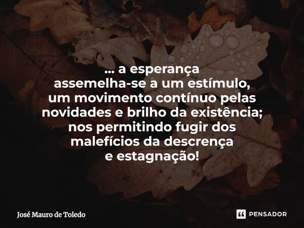⁠... a esperança assemelha-se a um estímulo, um movimento contínuo pelas novidades e brilhoda existência; nos permitindo fugir dos malefícios da descrença e est... Frase de José Mauro de Toledo.