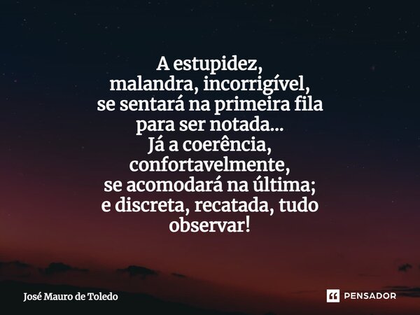 ⁠A estupidez, malandra, incorrigível, se sentará na primeira fila para ser notada... Já a coerência, confortavelmente, se acomodará na última; e discreta, recat... Frase de José Mauro de Toledo.