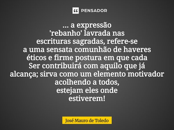 ... a expressão 'rebanho' lavrada nas escrituras sagradas, refere-se a uma sensata comunhão de haveres éticos e firme postura em que cada Ser contribuirá com a... Frase de José Mauro de Toledo.