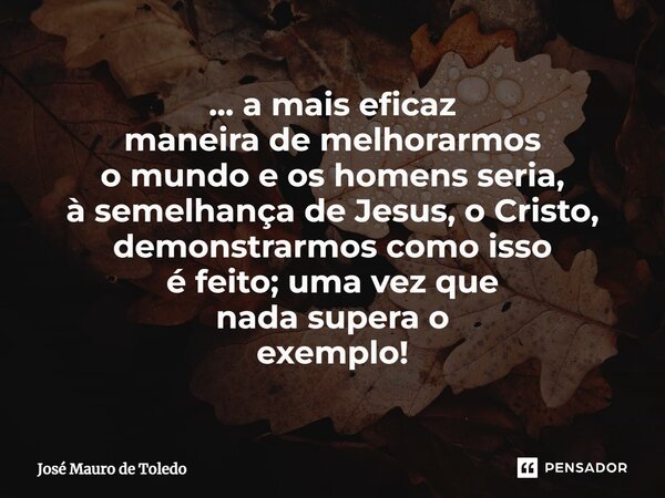 ⁠... a mais eficaz maneira de melhorarmos o mundo e os homens seria, à semelhança de Jesus, o Cristo, demonstrarmos como isso é feito; uma vez que nada superao ... Frase de José Mauro de Toledo.
