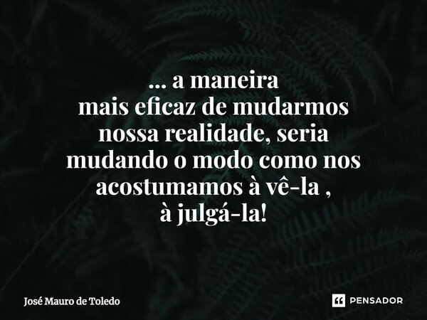 ⁠... a maneira mais eficaz de mudarmos nossa realidade, seria mudandoo modo como nos acostumamos à vê-la , à julgá-la!... Frase de José Mauro de Toledo.
