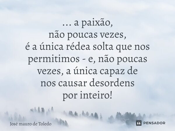 ⁠... a paixão, não poucas vezes, é a única rédea solta que nos permitimos - e, não poucas vezes, a única capaz de nos causar desordens por inteiro!... Frase de José Mauro de Toledo.