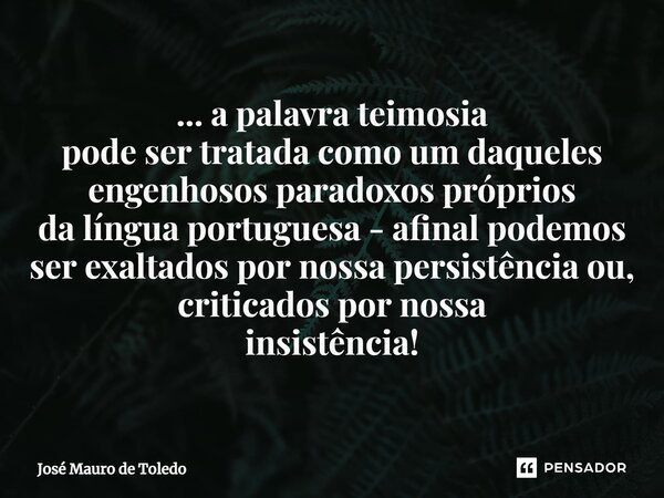 ⁠... a palavra teimosia pode ser tratada como um daqueles engenhosos paradoxos próprios da língua portuguesa - afinal podemos ser exaltados por nossa persistênc... Frase de José Mauro de Toledo.