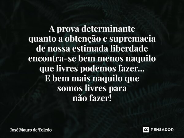 ⁠A prova determinante quanto a obtenção e supremacia de nossa estimada liberdade encontra-se bem menos naquilo que livres podemos fazer... E bem mais naquilo qu... Frase de José Mauro de Toledo.