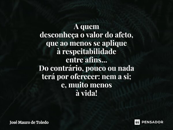 ⁠A quem desconheçao valor do afeto, que ao menos se aplique à respeitabilidade entre afins... Do contrário, pouco ou nada terá por oferecer: nem a si; e, muito ... Frase de José Mauro de Toledo.